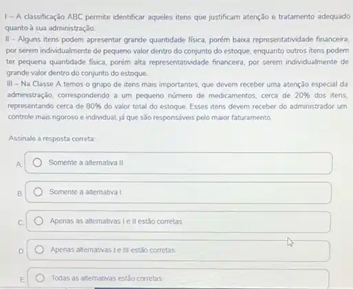 1- A classificaçǎo ABC permite identificar aqueles itens que justificam atenção e tratamento adequado
quanto à sua administração
II - Alguns itens podem apresentar grande quantidade fisica porem baixa representatividade financeir.
por serem individualmente de pequeno valor dentro do conjunto do estoque, enquanto outros itens podem
ter pequena quantidade fisica porém aita representatividade financeira por serem individualmente de
grande valor dentro do conjunto do estoque.
III - Na Classe A temos o grupo de itens mais importantes que devem receber uma atenção especial da
administração, correspondendo a um pequeno número de medicamentos cerca de 20%  dos itens.
representando cerca de 80%  do valor total do estoque. Esses itens devem receber do administrador um
controle mais ngoroso e individual, já que são responsóveis pelo maior faturamento
Assinale a resposta correta:
Somente a alternativa III
Somente a alternatival
Apenas as altemativas le II estão corretas
Apenas alternativas Le III estão corretas
Todas as altemativas estǎo corretas