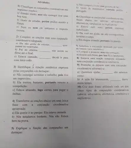 1) Classifique as conjunçoes coordenativas nas
seguintes oraçoes:
a) Estudei muito , mas não consegui tirar uma
boa nota.
b) Gosto de estudar, porém prefiro assistir a
filmes.
c) Nem eu nem ele sabiamos a resposta
correta.
2) Complete as oraçoes com uma conjunção
coordenativa adequada:
a) Ele não gosta de estudar,
__ quer
passar no vestibular.
b) Fui ao cinema.
__ não assisti ao
filme até o final.
c) Estava cansado,
__ decidi ir para
casa mais cedo.
3) Identifique a relação semantica expressa
pelas conjunções em destaque:
a) Não consegui terminar o trabalho, pois tive
um imprevisto.
b) Ela treinou bastante portanto venceu a
competição.
c) Estava atrasado, logo correu para pegar o
ônibus.
4) Transforme as orações abaixo em uma única
frase com a conjunção coordenativa
apropriada:
a) Ela queria ir ao parque. Ela estava cansada.
b) Nós estudamos bastante. Nós não fomos
bem na prova.
5) Explique a função das conjunções em
destaque:
a) Não comprei o livro, mas gostaria de ler.
b) Gosto de matemática , contudo prefiro
português.
6) Classifique as conjunções coordenativas das
frases abaixo em aditivas adversativas.
alternativas , conclusivas ou explicativas:
a) Estava
com sono porém continuei
trabalhando.
b) Ou você me ajuda, ou não conseguiremos
terminar a tempo.
c) Ele chegou atrasado, portanto foi punido.
7) Substitua a conjunção destacada por outra
de mesmo valor semântico:
a) Comprei o presente, mas não entreguei.
b) Estava com fome, por isso fui à lanchonete.
8) Escreva uma oração composta utilizando
uma conjunção coordenativa conclusiva.
9) Preencha os espaços com uma conjunção
coordenativa adversativa:
a) Queremos ajudar, __ nào sabemos
como.
b) A aula foi interessante, __ durou
muito tempo.
10) Crie duas frases utilizando cada um dos
cinco tipos de conjunçōes coordenativas
(aditiva , adversativa , alternativa , conclusiva e
explicativa).