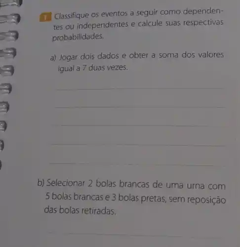 1 Classifique os eventos a seguir como dependen-
tes ou independentes e calcule suas respectivas
probabilidades.
a) Jogar dois dados e obter a soma dos valores
igual a 7 duas vezes.
__
b) Selecionar 2 bolas brancas de uma urna com
5 bolas brancas e 3 bolas pretas , sem reposição
das bolas retiradas.
__