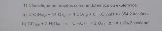 1) Classifique as reações como endotérmica ou exotérmica:
2C_(2)H_(6(g))+14O_(2(g))arrow 4CO_(2(g))+6H_(2)O_((1))Delta H=-354,2kcallmol
b) CO_(2(g))+2H_(2)O_((l))arrow CH_(3)OH_(3))+2O_(2(g))Delta H=+124,3kcallmol