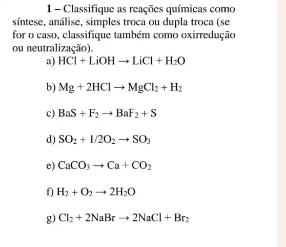 1- Classifique as reações químicas como
sintese, análise , simples troca ou dupla troca (se
for o caso , classifique também como oxirredução
ou neutralização).
HCl+LiOHarrow LiCl+H_(2)O
b) Mg+2HClarrow MgCl_(2)+H_(2)
c) BaS+F_(2)arrow BaF_(2)+S
d) SO_(2)+1/2O_(2)arrow SO_(3)
e) CaCO_(3)arrow Ca+CO_(2)
f) H_(2)+O_(2)arrow 2H_(2)O
g) Cl_(2)+2NaBrarrow 2NaCl+Br_(2)