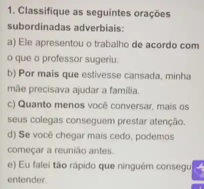 1. Classifique as seguintes orações
subordinadas adverbiais:
a) Ele apresentou o trabalho de acordo com
que o professor sugeriu.
b) Por mais que estivesse cansada, minha
mắe precisava ajudar a familia.
c) Quanto menos você conversar, mais os
seus colegas conseguem prestar atenção.
d) Se você chegar mais cedo, podemos
começar a reunião antes.
e) Eu falei tão rápido que ninguém consegu
entender.