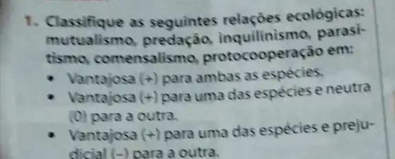 1. Classifique as seguintes relaçóes ecológicas:
mutualismo inquilinis mo, parasi-
tismo.comensalisr no, protocooperação em:
- Vantajosa (+) para ambas as espécies.
Vantajosa (+) para uma das espécies e neutra
(0) para a outra.
Vantajosa (+) para uma das espécies e preju-
dicial (-) para a outra.