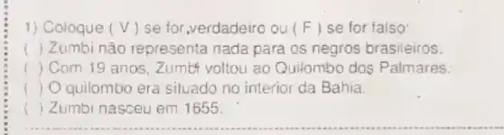 1) Coloque (V) se for,verdadeiro ou (F) se for falso:
() Zumbi não representa nada para os negros brasileiros.
() Com 19 anos . Zumit voltou ao Quilombo dos Palmares.
() Quilombo era siluado no interior da Bahia.
( ) Zumbi nasceu em 1655.