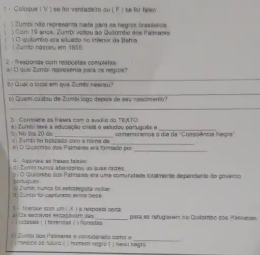 1. Coloque (V) se for verdadeiro ou (F) se for falso
() Zumbi nào representa nada para os negros brasileiros
() Com 19 anos Zumbi voltou ao Quilombo dos Palmares
() O quilombo era situado no interior da Bahia
c () Zumbi nasceu em 1655
2-Responda com respostas completas:
a) Oque Zumbi representa para os negros?
__
b) Qual o local em que Zumbi nasceu?
__
c) Quem cuidou de seu nascimento?
__
3-Complete as frases com o auxilio do TEXTO
a) Zumbi teve a educação cristả e estudou e __
b) No dia 20 de __ comemoramos o dia da 'Consciência Negra'
c) Zumbi foi batizado com o nome de __
d) O Quilombo dos Palmares era formado por __
4. Assinale as frases falsas
a) Zumbi nunca abandonou as suas raizes
b) O Quilombo dos Palmares era uma comunidade totalmente dependente do governo
portugués
c) Zumbi nunca foi estrategista militar.
d) Zumbi foi capturado ainda bebê.
5- Marque com um (x) ( ) a resposta certa:
a) Os escravos escapavam das __ para se refugiarem no Quilombo dos Paimares:
( ) cidades ( ) fazendas ( ) florestas
b) Zumbi dos Palmares é considerado como o __
( ) medico do futuro ( ) homem negro ( ) herdi negro