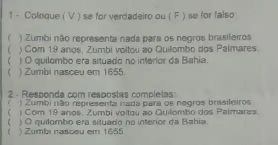 1- Coloque (V) se for verdadeiro ou(F) se for falso:
( .) Zumbi não representa nada para os negros brasileiros
() Com 19 anos . Zumbi voltou ao Quilombo dos Palmares.
() O quilombo era situado no interior da Bahia.
() Zumbi nasceu em 1655
2-Responda com respostas completas:
( .) Zumbi não representa nada para os negros brasileiros
() Com 19 anos Zumbi voltou ao Quilombo dos Palmares.
() O quilombo era situado no interior da Bahia.
() Zumbi nasceu em 1655