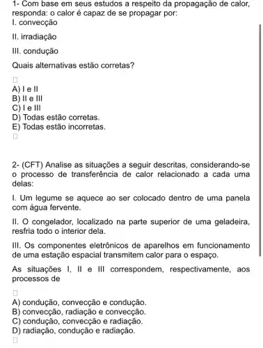 1- Com base em seus estudos a respeito da propagação de calor,
responda: o calor é capaz de se propagar por:
I. convecção
II. irradiação
III . condução
Quais alternativas estão corretas?
A)le II
B) II e Ill
C) 1 e Ill
D) Todas estão corretas.
E) Todas estão incorretas.
generation
2- (CFT) Analise as situações a seguir descritas , considerando-se
processo de transferência de calor relacionado a cada uma
delas:
I. Um legume se aquece ao ser colocado dentro de uma panela
com água fervente.
II. O congelador,localizado na parte superior de uma geladeira,
resfria todo o interior dela.
III. Os componentes eletrônicos de aparelhos em funcionamento
de uma estação espacial transmitem calor para o espaço.
As situações I, II e III correspondem , respectivamente , aos
processos de
A) condução , convecção e condução.
B) convecção , radiação e convecção.
C) condução , convecção e radiação.
D) radiação, condução e radiação.