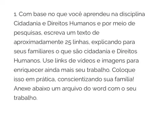 1. Com base no que você aprendeu na disciplina
Cidadania e Direitos Humanos e por meio de
pesquisas , escreva um texto de
aprox imadamente 25 linhas , explicando para
seus familiares o que são cidadania e Direitos
Humanos. Use links de videos e imagens para
enriquecer ainda mais seu trabalho . Coloque
isso em prática , conscientizando sua familia!
Anexe abaixo um arquivo do word com o seu
trabalho.