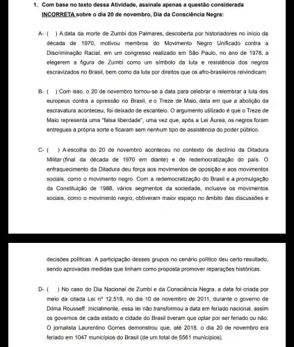 1. Com base no texto dessa Atividade , assinale apenas a questão considerada
INCORRETA sobre o dia 20 de novembro , Dia da Consciência Negra:
A- () A data da morte de Zumbi dos Palmares descoberta por historiadores no início da
década de 1970 , motivou membros do Movimento Negro Unificado contra a
Discriminação Racial em um congresso realizado em São Paulo ,no ano de 1978 , a
elegerem a figura de Zumbi como um símbolo da luta e resistência dos negros
escravizados no Brasil bem como da luta por direitos que os afro-brasileiros reivindicam.
B- () Com isso, o 20 de novembro tornou-se a data para celebrar e relembrar a luta dos
europeus contra a opressão no Brasil, e o Treze de Maio, data em que a abolição da
escravatura aconteceu foi deixado de escanteio O argumento utilizado é que o Treze de
Maio representa uma "falsa liberdade", uma vez que, após a Lei Áurea, os negros foram
entregues à própria sorte e ficaram sem nenhum tipo de assistência do poder público.
C- () A escolha do 20 de novembro aconteceu no contexto de declinio da Ditadura
Militar (final da década de 1970 em diante)e de redemocratização do país. 0
enfraquecimento da Ditadura deu força aos movimentos de oposição e aos movimentos
sociais, como o movimento negro. Com a redemocratização do Brasil e a promulgação
da Constituição de 1988, vários segmentos da sociedade, inclusive os movimentos
sociais, como o movimento negro , obtiveram maior espaço no âmbito das discussões e
decisões políticas. A participação desses grupos no cenário político deu certo resultado
sendo aprovadas medidas que tinham como proposta promover reparações históricas.
D- () No caso do Dia Nacional de Zumbi e da Consciência Negra, a data foi criada por
meio da citada Lei n^circ 12.519 no dia 10 de novembro de 2011 , durante o governo de
Dilma Rousseff Inicialmente, essa lei não transformou a data em feriado nacional , assim
os governos de cada estado e cidade do Brasil tiveram que optar por ser feriado ou não.
jornalista Laurentino Gomes demonstrou que , até 2018, o dia 20 de novembro era
feriado em 1047 municípios do Brasil (de um total de 5561 municípios)