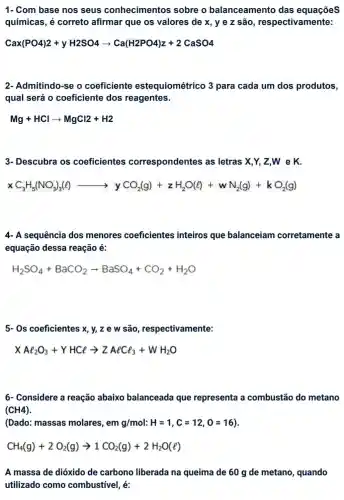 1- Com base nos seus conhecimentos sobre o balanceamento das equações
químicas, é correto afirmar que os valores de x, ye z são , respectivamente:
Cax(PO4)2+yH2SO4arrow Ca(H2PO4)z+2CaSO4
2- Admitindo-se o coeficiente estequiométrico 3 para cada um dos produtos,
qual será o coeficiente dos reagentes.
Mg+HClarrow MgCl2+H2
3- Descubra os coeficientes correspondentes ; as letras X,Y,Z,W e K.
xC_(3)H_(5)(NO_(3))_(3)(l)arrow yCO_(2)(g)+zH_(2)O(l)+wN_(2)(g)+kC
4- A sequência dos menores coeficientes inteiros que balanceiam corretamente a
equação dessa reação é:
H_(2)SO_(4)+BaCO_(2)arrow BaSO_(4)+CO_(2)+H_(2)O
5- Os coeficientes x, y,z e w são , respectivamente:
XAl_(2)O_(3)+YHClarrow ZAlCl_(3)+WH_(2)O
6- Considere a reação abaixo balanceada que representa a combustão do metano
(CH4)
(Dado: massas molares, e ng/mol:H=1,C=12,O=16)
CH_(4)(g)+2O_(2)(g)arrow 1CO_(2)(g)+2H_(2)O(l)
A massa de dióxido de carbono liberada na queima de 60 g de metano quando
utilizado como combustivel, é: