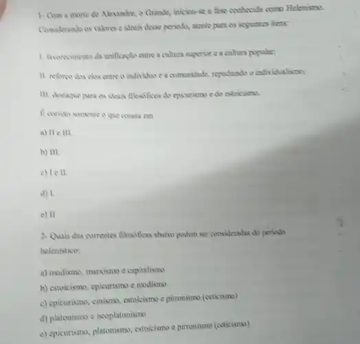 1. Com a morte de Alexandre, o Grande,iniciou-se a fase conhecida como Helenismo.
Considerando os valonse ideais desse periodo, atente para os seguintes itens:
1. Anconvincento da unifkaplo entre a cultura superior e a cultura popular;
11. reforpo dos chs entre o individuo c a commidade, repudiando o individualismo;
III. destaque para as ideais flasificas do episurrism e do estoicismo.
B cometo somente o que consta em
a) 11 e III.
b) III.
c) lell.
d) 1.
e) 11
2-Quais das correntes flosoficas abaixo podem ser consideradas do periodo
helenistico:
a) modismo, marxismo c capitalismo
b) estoicismo, epicurismo c modismo
c) epieurismo, cimismo, estoicismo e pirronismo (ceticismo)
d) platonismo e neoplatonismo
e) epicurismo, platonismo estoicismo e pirronismo (ceticismo)