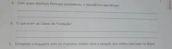 1. Com quais objetivos Portugal estabeleceu a Intendência das Minas?
__
2. O que eram as Casas de Fundição?
__
3. Complete o esquema com os impostos criados para a taxação dos metais preciosos no Brasil.