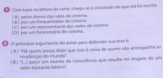 (1) Combase na leitura da carta , chega-se à conclusão de que ela foi escrita
(A) pelos donos das salas de cinema.
(B) por um frequentador de cinema.
(C) por um representante das redes de cinema.
(D) por um funcionário de cinema.
(2)O principal argumento do autor para defender sua tese é:
(A) "Há quem possa dizer que isso é coisa de quem não acompanha as
mudanças do mundo".
peço um exame de consciência que resulte no resgate de um
valor bastante básico".