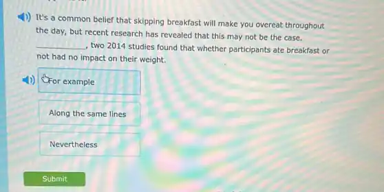 1)) It's a common belief that skipping breakfast will make you overeat throughout
the day, but recent research has revealed that this may not be the case.
__
, two 2014 studies found that whether participants ate breakfast or
not had no impact on their weight.
OFor example
Along the same lines
Nevertheless