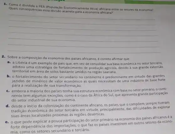 1. Comoé dividida a PEA (População Economicamente Ativa) africana entre os setores da economia?
Quais consequências essa para a economia africana?
__
2. Sobre a composição da economia dos países africanos, é correto afirmar que
a. a Libéria é um exemplo de país que em vez de consolidar sua base econômica no setor terciário,
adotou uma estratégia de fortalecimento de produção agrícola, devido à sua grande extensão
territorial em área de solos bastante úmidos na região saariana.
b. o fortalecimento do setor secundário no continente é predominante em virtude das grandes
jazidas de minérios de valor econômico as quais necessitam de uma indústria de base forte
para a realização de sua transform ação.
c. embora a maioria dos países tenha sua estruture econômica com base no setor primário, o conti-
nente tem algumas exceçōes, como é o caso da África do Sul, que apresenta grande participação
do setor industrial de sua economia.
d. desde o início da colonização do continente africano, os países que o compōem sempre tiveram
tradição éconômica do setor terciário em virtude principalmente, das dificuldades de explorar
suas áreas localizadas próximas às regiōes desérticas.
e. o que pode explicar a pouca participação do setor primário na economia dos paises africanosé a
forte dependência das importações, o que faz os países investirem em outros setores da econo-
mia, como os setores e terciário.