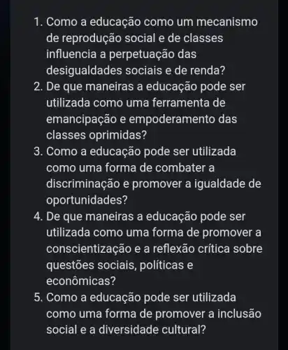 1. Como a educação como um mecanismo
de reprodução social e de classes
influencia a perpetuação das
desigualda des sociais e de renda?
2. De que maneiras ; a educação pode ser
utilizada como uma ferramenta de
emancipação e empoderamento das
classes oprimidas?
3. Como a educação pode ser utilizada
como uma forma de combater a
discriminação e promover a igualdade de
oportunidades?
4. De que maneiras a educação pode ser
utilizada como uma forma de promover a
conscientiz :ação e a reflexão crítica sobre
questões sociais , politicas e
econômicas?
5. Como a educação pode ser utilizada
como uma forma de promover a inclusão
social e a diversidade cultural?