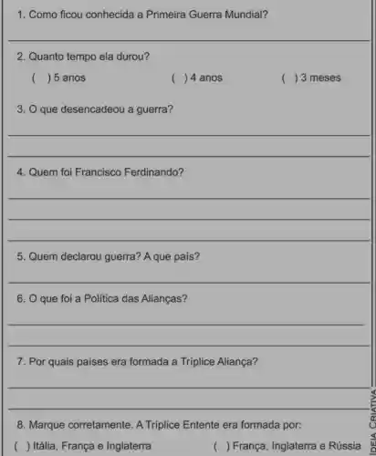 1. Como ficou conhecida a Primeira Guerra Mundial?
2. Quanto tempo ela durou?
( ) 5 anos
() 4 anos
() 3 meses
3. O que desencadeou a guerra?
__
4. Quem foi Francisco Ferdinando?
__
5. Quem declarou guerra? A que país?
__
6. O que foi a Politica das Alianças?
__
7. Por quais países era formada a Tríplice Aliança?
__
8. Marque corretamente. A Triplice Entente era formada por:
( ) Itália, França e Inglaterra
( ) França, Inglaterra e Rússia