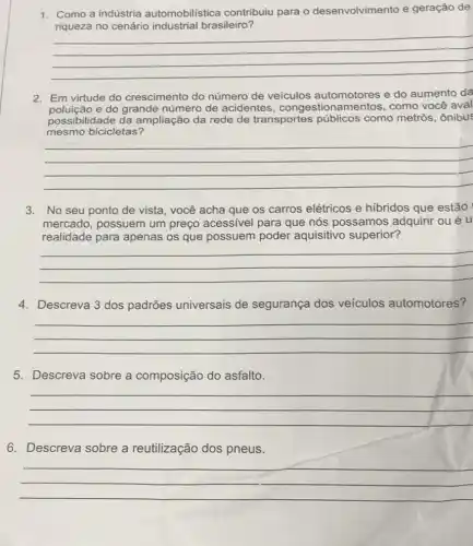 1. Como a indústria automobilistica contribuiu para o desenvolvimento e geração de
riqueza no cenário industrial brasileiro?
__
2. Em virtude do crescimento do número de veículos automotores e do aumento da
e do grande número de acidentes, congestion como você aval
possibilidade da ampliação da rede de transportes públicos como metrôs, ônibus
mesmo bicicletas?
__
3. No seu ponto de vista, você acha que os carros elétricos e hibridos que estão
mercado, possuem um preço acessivel para que nós possamos adquirir ou é u
realidade para apenas os que possuem poder aquisitivo superior?
__
4. Descreva 3 dos padrões universais de segurança dos veiculos automotores?
__
5. Descreva sobre a composição do asfalto.
__
6. Descreva sobre a reutilização dos pneus.
__