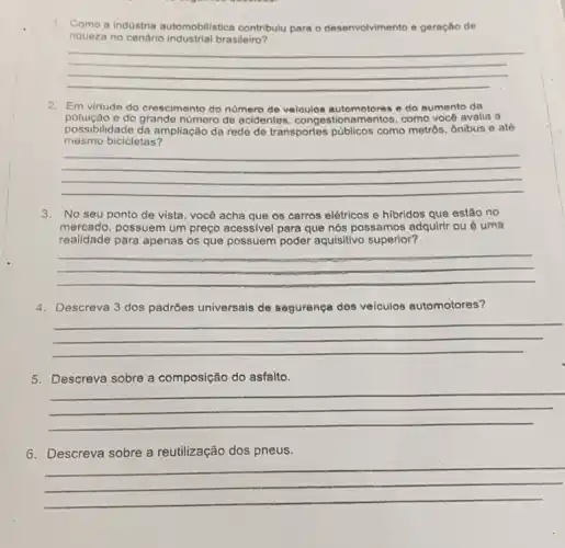 1. Como a industria automobilistica contribulu para o deser ento e geração de
riqueza no cenário brasileiro?
desenvolvimento
__
2. Em virtude do crescimento do numero de veloulos automotores e do sumento da
mesmo bicicletas?
possibilidade da ampliação da rede de transportes públicos como metrôs, ônibus e até
poluição e do grande número de acidentes , congestionamentos, como vocé avalia a
__
3. No seu ponto de vista, você acha que os carros elétricos e hibridos que estão no
mercado, possuem um preço acessivel para que nós possamos adquirir ou uma
realidade para apenas os que possuem poder aquisitivo superior?
__
4. Descreva 3 dos padróes universais de seguranga des veiculos automotores?
__
5. Descreva sobre a composição do asfalto.
__
6. Descreva sobre a reutilização dos pneus.
__