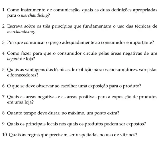 1 Como instrumento de comunicação , quais as duas definições apropriadas
para o merchandising?
2 Escreva sobre os tres princípios que fundamentam o uso das técnicas de
merchandising.
3 Por que comunicar o preço adequadame nte ao consumidor é importante?
4 Como fazer para que o consumidor circule pelas áreas negativas de um
layout de loja?
5 Quais as vantagens das técnicas de exibição para os consumidores , varejistas
e fornecedores?
6 que se deve observar ao escolher uma exposição para 0 produto?
7 Quais as áreas negativas e as áreas positivas para a exposição de produtos
em uma loja?
8 Quanto tempo deve durar, no máximo, um ponto extra?
9 Quais os principais locais nos quais os produtos podem ser expostos?
10 Quais as regras que precisam ser respeitadas no uso de vitrines?