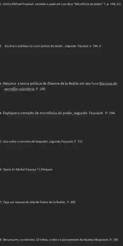 1- Como Michael Foucaut,concebe o pode em sua obra "Microfísica do poder"? p. 194,4,5
2- Escreva e explique os cinco pontos do poder , segundo Foucaut: p 194, 6
3- Resuma a teoria política de Etienne de la Boétie em seu livro Discurso da
servidão voluntária . P. 200
4- Explique o conceito de microfísica do poder,segundo Foucault. P .194.
5- Leia sobre o conceito de biopoder,segundo Foucautt. P.231
6- Quem foi Mcihel Foucaut ? (Pesquisa
7- Faça um resumo da vida de Etiene de La Boétie. P . 200
8- Resuma em, no mínimo, 10 linhas, a vida e o pensamento de Nicolau Maquiavel. P.199.