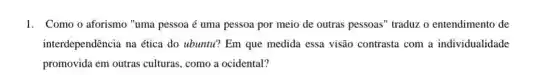 1. Como o aforismo "uma pessoa acute (e) uma pessoa por meio de outras pessoas" traduzz o entendimento de
interdependência na ética do ubuntu? Em que medida essa visão contrasta com a individualidade
promovida em outras culturas, como a ocidental?