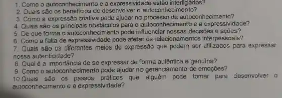 1. Como o autoconhecime nto e a expressividade estão interligados?
2. Quais são os benefícios de desenvolver o autoconhecimento?
3. Como a expressão criativa pode ajudar no processo de autoconhecimento?
4. Quais são os principais obstáculos para o autoconhecime nto e a expressividade?
5. De que forma o autoconhecime nto pode influenciar nossas decisōes e acoes?
6. Como a falta de expressividade pode afetar os relacionamentos interpessoais?
7. Quais são os diferentes meios de expressão que podem ser utilizados para expressar
nossa autenticidade?
8. Qual é a importancia de se expressar de forma autêntica e genuína?
9. Como o autoconhecir nento pode ajudar no gerenciamento de emoções?
10.Quais são . OS que alguém pode tomar para desenvolver o
auto conhecimento e a expressividade?