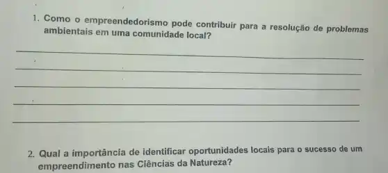 1. Como o empreendedorismo pode contribuir para a resolução de problemas
ambientais em uma comunidade local?
__
2. Qual a importância de identificar oportunidades locais para o sucesso de um
empreendimento nas Ciências da Natureza?