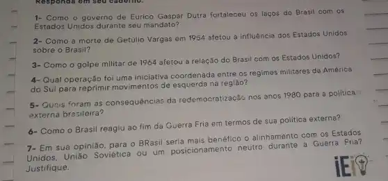 1- Como o governo de Eurico Gaspar Dutra fortaleceu os laços do Brasil com os
Estados Unidos durante seu mandato?
2- Como a morte de Getúlio Vargas em 1954 afetou a influência dos Estados Unidos
sobre o Brasil?
3- Como o golpe militar de 1964 afetou a relação do Brasil com os Estados Unidos?
4-Qual operação foi uma iniciativa coordenada entre os regimes militares da América
do Sul para reprimir movimentos de esquerda na região?
5- Gunis foram as consequências da redemocratizacǎs nos anos 1980 para a política
externa brasileira?
6- Como o Brasil reagiu ao fim da Guerra Fria em termos de sua política externa?
7- Em sua opinião para o BRasil benéfico o alinhamento com os Estados
Unidos, União Soviética ou um posicionamento neutro a Guerra Fria?
Justifique.