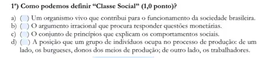 1") Como podemos definir "Classe Social"(1,0 ponto)?
a) () Um organismo vivo que contribui para o funcionamento da sociedade brasileira.
b) () argumento irracional que procura responder questōes monetárias.
c) () O conjunto de princípios que explicam os comportamentos sociais.
d) () A posição que um grupo de individuos ocupa no processo de produção:de um
lado, os burgueses, donos dos meios de produção;, de outro lado, os trabalhadores.