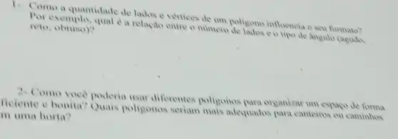 1. Como a quantidade de lados e vertices de um poligono influencia o seu formato?
Por exemplo, qual e a relação entre o numero de lados o o tipo de angulo (agudo. reto obtuso)?
2- Como voce poderia usar diferentes poligonos para organizar um espago de
ficiente e bonita Quais poligonos seriam mais adequados para canteiros ou caminhos
m uma horta?