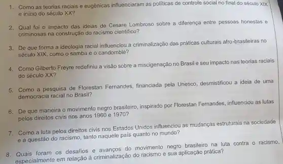 1. Como as teorias raciais e eugênicas influenciaram as políticas de controle social no final do século XIX
e inicio do século XX?
2. Qual foi o impacto das ideias de Cesare Lombroso sobre a diferença entre pessoas honestas e
criminosas na construção do racismo científico?
3. De que forma a ideologia racial influenciou a criminalização das práticas culturais afro -brasileiras no
século XIX como o samba e o candomblé?
4. Como Gilberto Freyre redefiniu a visão sobre a miscigenação no Brasil e seu impacto nas teorias raciais
do século XX?
5. Como a pesquisa de Florestan Fernandes financiada pela Unesco desmistificou a ideia de uma
democracia racial no Brasil?
6. De que maneira o movimento negro brasileiro , inspirado por Florestan Fernandes , influenciou as lutas
pelos direitos civis nos anos 1960 e 1970 ?
7. Como a luta pelos direitos civis nos Estados Unidos influenciou as mudancas estruturais na sociedade
e a questão do racismo, tanto naquele país quanto no mundo?
foram os desafios e do movimento negro brasileiro na luta contra - racismo,
especialmente em relação à criminalização do racismo e sua aplicação prática?