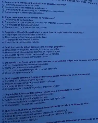 1. Como a visão antropocentrica tradicional percebia a natureza?
a) Como uma parceira da humtrica tre
b) Como um elemento vida humana
c) Como uma fonte de Sencial spara o desenvolvimento economico
d) Como uma parte essencial da sociedade
2. Que caracteriza a ersidangada de Antropoceno?
a)
aumento da biodiversidade
humanas que impactam o meio ambiente
c) A diminuição da populaçã mundial
d) O crescimento de areas verdes nas cidades
3. Segundo o filósofo Bruno Giuliani, o que ó falso na noção tradicional de natureza?
a) A separação entre e natureza
b) O conceito de desenvolvimento sustentável
c) A valorização das práticas culturais
d) A importância dos recursos naturais
4. Qual 6 a visão de Milton Santos sobre o espaço geográfico?
a) Um espaço homogêneo, sem relação entre os elementos
b) Um conjunto indisséneo.I de sistemas de objetos e açōes
c) Um espaço sem conexão com a natureza
d) Um espaço discriminado entre rural e urbano
5. De acordo com Bruno Latour, como deve ser compreendida a relação entre sociedade e natureza?
a) Como duas totalmente separadas
b) Como uma artificial
c) Como uma singulandade que não pode ser dissociada
d) Como um conflito constante
6. Qual impacto ambiental foi mencionado como parcial evidência da era do Antropoceno?
a) Aumento da qualidade do solo agricola
b) Presença massiva de plásticos em áreas oceânicas
c) Redução do desmatamento
d) Crescimento da cobertura vegetal em ambientes urbanos
7. O que Ailton Krenak reflete sobre a relação entre a humanidade e o planeta?
a) A necessidade de explorar mais recursos naturais
b) A importância de ignorar tradições culturais
c) A corresponsabilidade e respeito pelos seres vivos e pela Terra
d) O afastamento das práticas sustentáveis
8. Qual foi a critica feita ao modelo de desenvolvimento capitalista na década de 1970?
a) A promoção de práticas sustentáveis
b) A ideia de que a natureza deveria ser preservada sem exploração
c) A exploração excessiva dos recursos naturais sem considerar os limites
d) O incentivo ao turismo ecológico
idados tradicionais influenciam a conservação do m