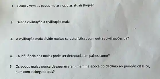 1. Como vivem os povos maias nos dias atuais (hoje)?
2. Defina civilização a civilização maia
3. A civilização maia divide muitas caracteristicas com outras civilizações da?
4.A influência dos maias pode ser detectada em países como?
5. Os povos maias nunca desapareceram , nem na época do declínio no período clássico,
nem com a chegada dos?