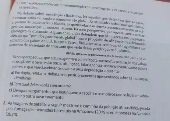 1. Comoauxilio do professor, forme uma dupla com um colega paraler otexto eresponder às questoes.
No debate sobre mudanças climáticas , há aqueles que defendem
humanas estão causando o aquecimento global. As atividades industriais o as
a queima de combustíveis fósseis , as queimadas e os desmatamentos estariam na ori-
gem das mudanças climáticas. Porém, há uma perspectiva que aponta para o caráter
ideológico da discussão Alguns envolvidos defendem que há interesse em propagar a
ideia de um "pseudoaquecime nto global" com o propósito de não permitir o desenvol.
vimento dos Sul, já que a Terra, finita em seus recursos, não aguentaria um
aumento da sociedade de consumo que viria dessa porção pobre do planeta.
BRASIL 500 anos de povoamento. Rio de Janeiro IBGE, 2007.p. 23-24
Nessa perspectiva, que alguns apontam como "ecoterrorismo", a dos paises
ricos, jácom o bem -estar social alcançado , lutaria contra o desenvolvimento dos paises
pobres, o que inevitavelmente levaria a uma degradação ambiental.
a) Em dupla, reflitam edebatamos posicionamentos apresentados sobreas mudanças
climáticas.
b) Com qual deles vocês concordam?
c) Elenquem argumentos que justifiquem a escolhae os motivos que os levaram ades-
cartar o outro posicionamento.
2. As imagens de satélite a seguir mostram o caminho da poluição atmosférica gerada
pela fumaça de queimadas florestais na Amazônia (2019) e em florestas na Austrália
(2020).