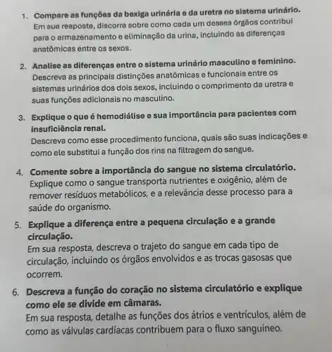 1. Compare as funções da bexiga urinária e da uretra no sistema urinário.
Em sua resposta discorra sobre como cada um desses órgãos contribui
para o armazenamento e eliminação da urina , incluindo as diferenças
anatômicas entre os sexos.
2. Analise as diferenças entre o sistema urinário masculino e feminino.
Descreva as principais distinções anatômicas e funcionais entre os
sistemas urinários dos dois sexos, incluindo o comprimento da uretra e
suas funções adicionais no masculino.
3. Explique o que é hemodiálise e sua importância para pacientes com
insuficiência renal.
Descreva como esse procedimento funciona , quais são suas indicações e
como ele substitui a função dos rins na filtragem do sangue.
4. Comente sobre a importância do sangue no sistema circulatório.
Explique como o sangue transporta nutrientes e oxigênio , além de
remover resíduos metabólicos, e a relevância desse processo para a
saúde do organismo.
5. Explique a diferença entre a pequena circulação e a grande
circulação.
Em sua resposta descreva o trajeto do sangue em cada tipo de
circulação, incluindo os órgãos envolvidos e as trocas gasosas que
ocorrem.
6. Descreva a função do coração no sistema circulatório e explique
como ele se divide em câmaras.
Em sua resposta detalhe as funções dos átrios e ventrículos, além de