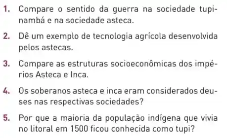 1. Compare o sentido da guerra na sociedade tupi-
nambá e na sociedade asteca.
2. Dê um exemplo de tecnologia agrícola desenvolvida
pelos astecas.
3. Compare as estruturas socioeconômicas dos impé-
rios Asteca e Inca.
4. Os soberanos asteca e inca eram considerados deu-
ses nas respectivas sociedades?
5. Por que a maioria da população indigena que vivia
no litoral em 1500 ficou conhecida como tupi?