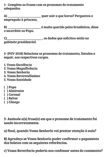 1- Complete as frases com os pronomes de tratamento
adequados.
A) __ quer sair a que horas?Perguntou o
empregado à princesa.
B) __ é muito querido pelos brasileiros disse
sacerdote ao Papa.
C) __ , os dados que solicitou estão no
gabinete presidencial.
2- (FGV-2018)Relacione os pronomes de tratamento , listados a
seguir,aos respectivos cargos.
1. Vossa Excelência
2. Vossa Magnificência
3. Vossa Senhoria
4. Vossa Reverendissima
5. Vossa Santidade
( )Papa
( ) Almirante
) Coronel
( ) Reitor
) Cônego
3- Assinale a(s)frase(s) em que o pronome de tratamento foi
usado incorretamente.
a) final, quando Vossa Senhoria vai prestar atenção à aula?
B) Agradeço se Vossa Senhoria puder confirmar o pagamento
dos boletos com as seguintes referências.
c) Vossa Reverência poderia nos confessar antes do casamento?