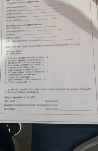 __
1) Complete as frases com
objetos diretos:
a) Os homens encontraram
__
b) O professor repreendeu
__
c) 0 garoto quebrou
__
d) O publico quer conhecer
__
e) A faxineira lavou
__
2) Complete as frases com objetos indiretos:
a) Nós precisamos
__
b) O professor discordou
__
c) Ele gosta
__
d) Nunca acreditei
__
.
e) Na velhice, geralmente os pais necessitam
__
3) De acordo com o código à mostra analise os termos em destaque das seguintes orações:
OD-objeto direto
01- objeto indireto
a-Eu acredito em você e nào confio em boatos ( ).
b- Ganhamos a partida em tempo recorde ( ).
C-Desejamos-The sucesso nesta caminhada ( ).
d-Entregarei os presentes à Elsa amanha. ( ).
e-Continuas persistindo no erro (
f- A plateia aplaudiu o artista famoso ( ).
g-Marta pegou o livro e entregou ao professor (
).
h- Adriana agradou o seu cãozinho ( ).
1- 0 gerente visou o cheque ( ).
j - Aspiro ao cargo de chefia nesta empresa ( ).
k-O barco chegou ao cals ( ).
4) Os verbos das frases abaixo sảo verbos transitivos diretos e indiretos ,logo, possuem dois objetos:
um direto e outro indireto. Identifique-os:
a) 0 pai emprestou o carro ao filho.
objeto direto: __ objeto indireto: __
b) A palavra do médico deu ao doente uma esperança de cura.
objeto direto: __ objeto indireto: __