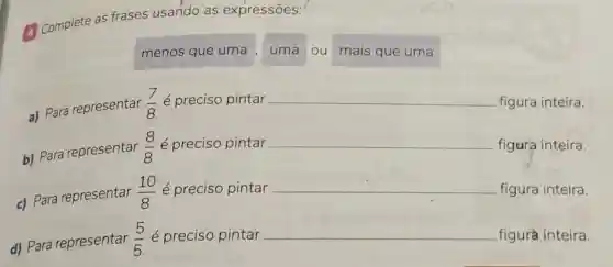 (1) Complete as frases usando as expressões:
menos que uma ,
uma ou mais que uma
a) Para representar
(7)/(8)e preciso pintar __ figura inteira.
b) Para representar
(8)/(8) é preciso pintar __ figura inteira.
c) Para representar
(10)/(8) é preciso pintar __ figura inteira.
d) Para representar (5)/(5)e preciso pintar __ figura inteira.