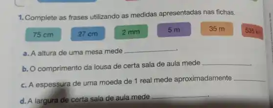 1. Complete as frases utilizando as medidas apresentadas nas fichas.
75 cm	27cm	2 mm
5 m	35 m
535 km
a. A altura de uma mesa mede
__
b. O comprimento da lousa de certa sala de aula mede
__
c. A espessura de uma moeda de 1 real mede aproximadamente
__
d. A largura de certa sala de aula mede
__