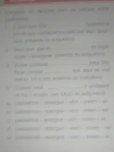 1. Complete as lacunas com os verbos entre
parenteses
E born que nós __ bastante a
fim de que conhecamos tudo o por aqui. (pas
sear presente do subjuntivo vo
Você quer que eu __ os joga
dores? (ap (apaziguar presente do subjuntivo)
III. Multas pessoas __ para Sáo
Paulo porque __ que aqui se vive
melhor or. (vire crer, presente do indicativo)
IV. Quando você __ o professor,
dê-lhe o recado. (ver) futuro do subjuntivo)
a) passeamos - apazigue vệm - creem - vir
B passeiemos . apazigue - vem - creem -ver
C passeemos-a apazigue - vêm -creem .
passeemos -apazigue veem m - creem - ver
passeiemos - apazigue - veem - cr creem-