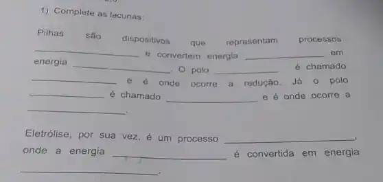 1) Complete as lacunas:
Pilhas são
dispositivos
que representam processos
__
e convertem energia __ em
energia
__
. 0 polo __ é chamado
__ e é onde ocorre a redução. Já 0 polo
__ é chamado __ e é onde ocorre a
__
Eletrólise, por sua vez, e um processo __
onde a energia __ é convertida em energia
__