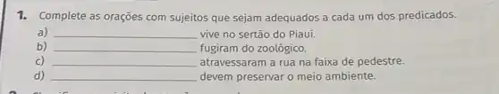 1. Complete as orações com sujeitos que sejam adequados a cada um dos predicados.
a) __ vive no sertão do Piauí.
b) __ fugiram do zoológico.
C) __ atravessaram a rua na faixa de pedestre.
d) __ devem preservar o meio ambiente.