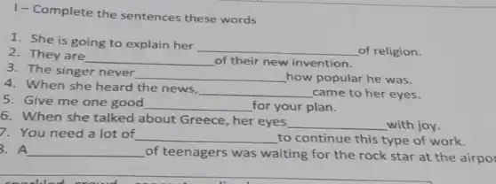 1- Complete the sentences these words
1. She is going to explain her
__ of religion.
2. They are
__ of their new invention.
3. The singer never __ how popular he was.
4. When she heard the news,
__ came to her eyes.
5. Give me one good __ for your plan.
6. When she talked about Greece, her eyes
__ with joy.
7. You need a lot of __ to continue this type of work.
3. A __
of teenagers was waiting for the rock star at the airpo
1.