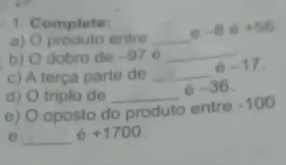 1. Complete:
a) O produto entre __
-8Theta +56
b) Odobro de -970 __
c) A terça parte de __
6-17
d) O triplo d o __
-36
e) Oposto do produto e ntre
-100
e __
+1700