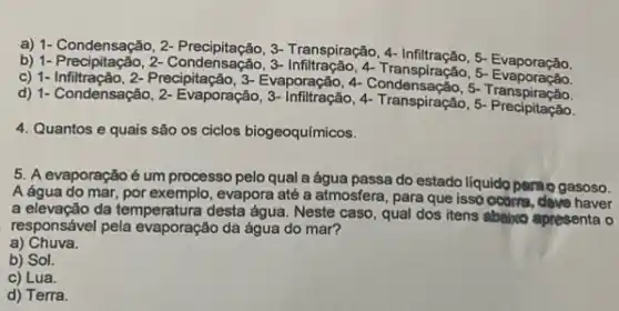 a) 1- Condensação, 2-3-Transpiração, 4- Infiltração 5- Evaporação.
b) 1-Condensação, 3-
c) 1- Infiltração, 2- Precipitação, 3-Evaporação, 4- Condensação,Transpiração.
d) 1- Condensação 2- Evaporação, 3- infiltração, 4-Transpiration 5 ranspiração.
4. Quantos e quais são os ciclos biogeoquímicos.
5. A evaporaçãoé um processo pelo qual a água passa do estado liquido pamogasoso.
A água do mar por exemplo, evapora até a atmosfera, para que isso ocoma, deve haver
a elevação da temperatura desta água. Neste caso, qual dos itens abtitico apresenta o
responsável pela evaporação da água do mar?
a) Chuva.
b) Sol.
c) Lua.
d) Terra.