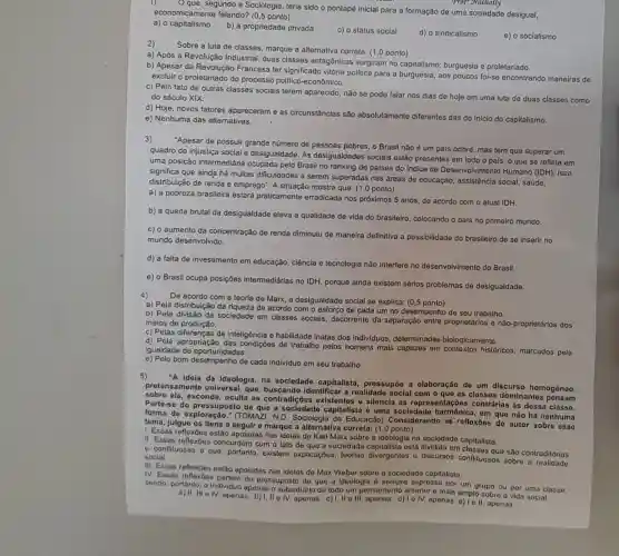 1) -
conomicame segundo a Soclologia terla sido o pontapé inicial para a formação de uma sociedade desigual,
economicamente falando? (0,5 ponto)
a) o capitalismo b) a propriedade privada
c) o status social
d) o sindicalísmo
e) o socialismo
Prof-Nathally
Sobre a luta de classes marque a alternativa correta: (1,0 ponto)
a) Após a Revolução Industrial, duas classes antagônicas surgiram no capitalismo: burguesia e proletaríado.
b) Apesar da Revolução Francesa ter significad vitória politica para a burguesla, aos poucos foi-se encontrando maneiras de
excluir o proletariado do processo polltico -econômico.
c) Pelo fato de outras classes sociais terem aparecido, não se pode falar nos dias de hole em uma luta de duas classes como
do século XIX.
d) Hoje, novos fatores apareceram e as circunstâncias são absolutamente diferentes das do Inicio do capitalismo.
e) Nenhuma das alternativas.
3)
"Apesar de possuir grande número de pessoas pobres, o Brasil não é um país pobre, mas tem que superar um
quadro de injustiça social e desigualdade. As desigualdades sociais estão presentes em todo o pais, o que se reflete em
uma posição intermediária ocupada pelo Brasil no ranking de palses do Indice de Desenvolviment Humano (IDH). Isso
significa que ainda há multas dificuldades a serem superadas nas áreas de educaçǎo,assistência social, saúde,
distribuição de renda e emprego". A situação mostra que: (1,0 ponto)
a) a pobreza brasileira estará praticamente erradicada nos próximos 5 anos, de acordo com o atual IDH.
b) a queda brutal da desigualdade eleva a qualidade de vida do brasileiro, colocando o pals no primeiro mundo.
c) o aumento da concentração de renda diminuiu de maneira definitiva a possibilidade do brasileiro de se inserir no
mundo desenvolvido.
d) a falta de investimento em educação, ciência e tecnologia não interfere no desenvolvimento do Brasil.
e) o Brasil ocupa posições intermediárias no IDH, porque ainda existem sérios problemas de desigualdade.
4)
De acordo com a teoria de Marx, a desigualdade social se explica: (0,5 ponto)
a) Pela distribuição da riqueza de acordo com o esforço de cada um no desempenho de seu trabalho
b) Pela divisão da sociedade em classes socials, decorrente da separação entre proprietários e nâo-proprietários dos
meios de produção.
c) Pelas diferenças de inteligência e habilidade Inatas dos individuos determinadas biologicamente.
d) Pela apropriação das condições de trabalho pelos homens mais capazes em históricos, marcados pela
igualdade de oportunidades.
e) Pelo bom desempenho de cada Individuo em seu trabalho.
5)
"A Ideia da ideologla na socledade capitalista, prossupôo a olaboração de um discurso homogênoo,
amento unlversal, que buscando idontifica r a realidado soclal com o quo as classos dominantes ponsam
sobre ela, esconde oculta as contradiç os existentos e silencla as ropreson tações contrárlas às dessa classo.
Parte-se do de que a sociedad capitalista é uma socledade harmônic , em que não há nonhuma
forma de oxploração ," (TOMAZI, N.D Sociologia da Educação Considorando as rofloxoos do autor sobre osso
tema, Julgue os itons a segulr e marquo a altornativa correta: (1,0
1. Essas refloxóes estão apoiadas nas idelas de Karl Marx sobre a Ideologia na soclodado capitalista.
II. Essas reflexōes concordam com o fato de que a socledade ostá dividida em chissos que sao contraditórias
e confluosas e quo portanto, existem explicaçóos, teorlas divergentes e discursos conflituosos sobro a realidade social.
III. Essas reflexoes ostão apoladas nas Idolas do Max Webor sobro a sociedado capitalista.
IV. Essas partom do pressuposto de que a idoologia 6 sompre exprossa por um grupo ou por uma classe,
cendo, portanto, o individuo apenas o subsidiário de todo um pensamento anterior o mais amplo sobro a vida social.
III a IV, apenas. b)1,No N,aponos. c)I,II ell openas. d) 10 IV, apenas e) 1 ell, aponas