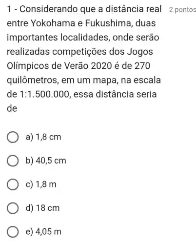 1 - Considera ndo que a distância real 2 pontos
entre Yokohama e Fukushim a, duas
important es localidades , onde serão
realizadas competic es dos Jogos
Olímpicos de Verão 2020 é de 270
quilômetros , em um mapa, na escala
de 1:1.500.000 , essa distância seria
de
a) 1,8 cm
b) 40,5 cm
c) 1,8 m
d) 18 cm
e) 4,05 m