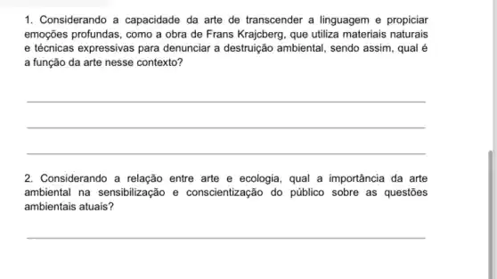 1. Considerando a capacidade da arte de transcender a linguagem e propiciar
emoções profundas, como a obra de Frans Krajcberg , que utiliza materiais naturais
e técnicas expressivas para denunciar a destruição ambiental, sendo assim, qual é
a função da arte nesse contexto?
__
2. Considerando a relação entre arte e ecologia , qual a importância da arte
ambiental na sensibilização e conscientização do público sobre as questões
ambientais atuais?
__